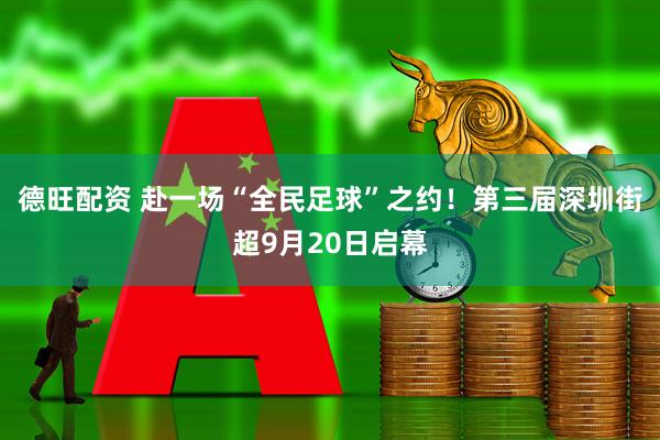 德旺配资 赴一场“全民足球”之约！第三届深圳街超9月20日启幕