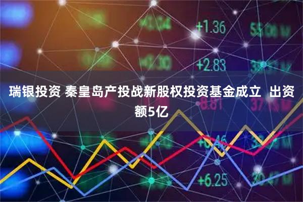 瑞银投资 秦皇岛产投战新股权投资基金成立  出资额5亿