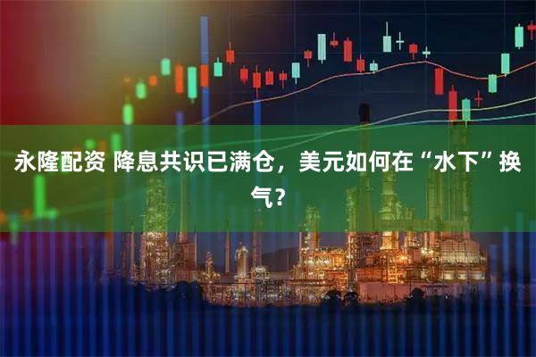 永隆配资 降息共识已满仓,美元如何在“水下”换气?