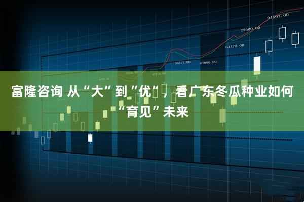 富隆咨询 从“大”到“优”，看广东冬瓜种业如何“育见”未来