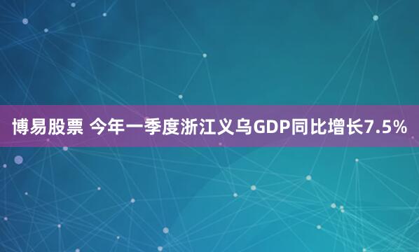 博易股票 今年一季度浙江义乌GDP同比增长7.5%