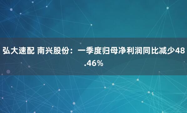 弘大速配 南兴股份:一季度归母净利润同比减少48.46%