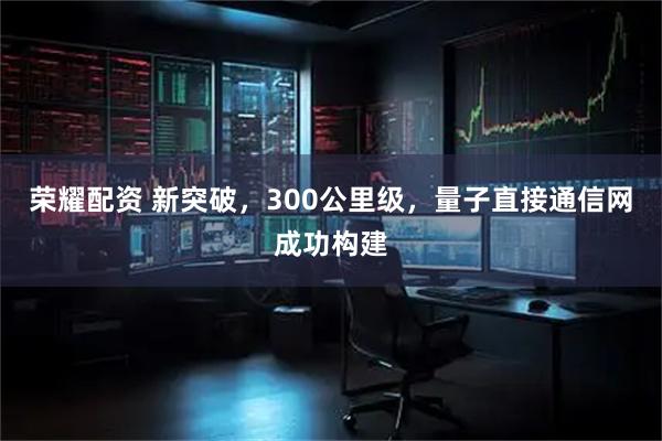 荣耀配资 新突破,300公里级,量子直接通信网成功构建