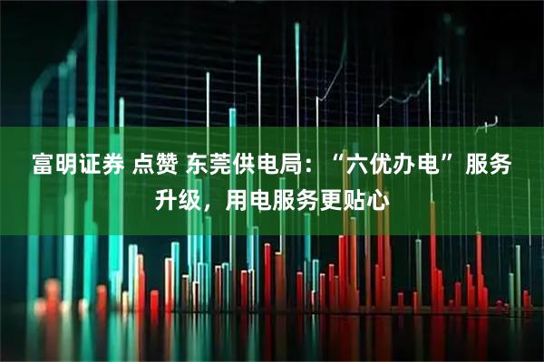 富明证券 点赞 东莞供电局:“六优办电” 服务升级,用电服务更贴心