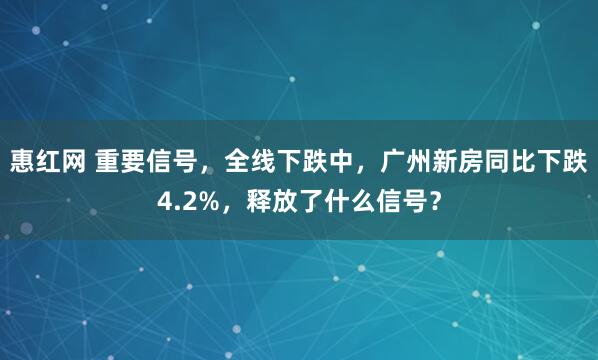 惠红网 重要信号，全线下跌中，广州新房同比下跌4.2%，释放了什么信号？