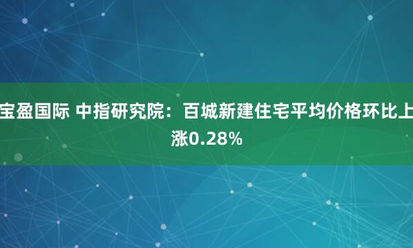宝盈国际 中指研究院：百城新建住宅平均价格环比上涨0.28%