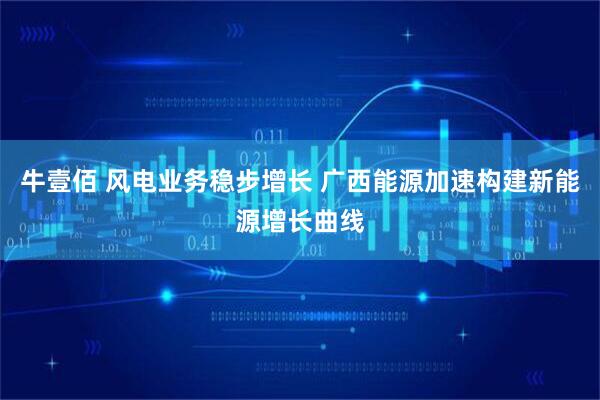 牛壹佰 风电业务稳步增长 广西能源加速构建新能源增长曲线