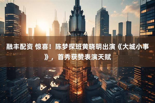 融丰配资 惊喜！陈梦探班黄晓明出演《大城小事》，首秀获赞表演天赋