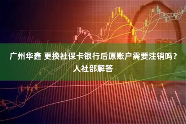 广州华鑫 更换社保卡银行后原账户需要注销吗?人社部解答