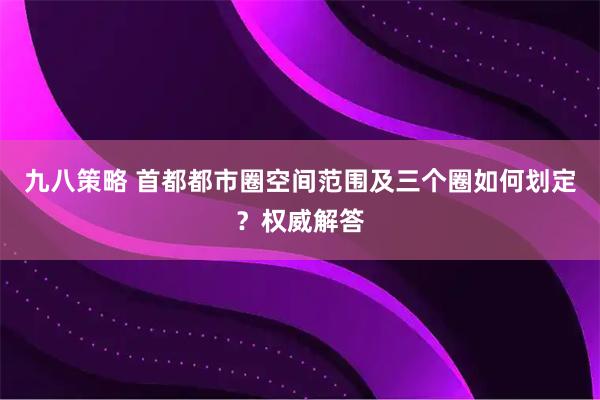 九八策略 首都都市圈空间范围及三个圈如何划定?权威解答