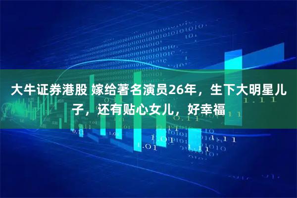 大牛证券港股 嫁给著名演员26年，生下大明星儿子，还有贴心女儿，好幸福