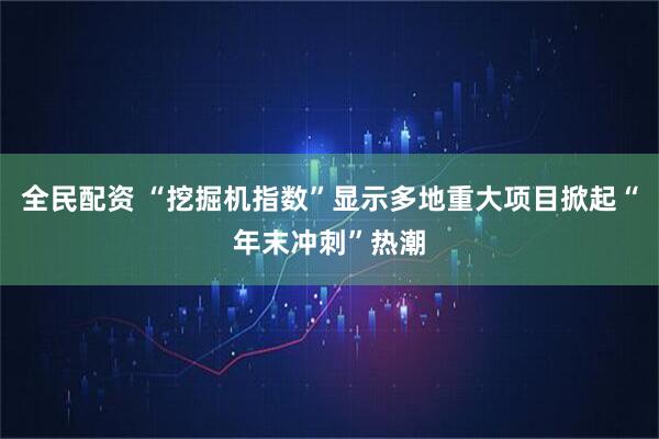 全民配资 “挖掘机指数”显示多地重大项目掀起“年末冲刺”热潮