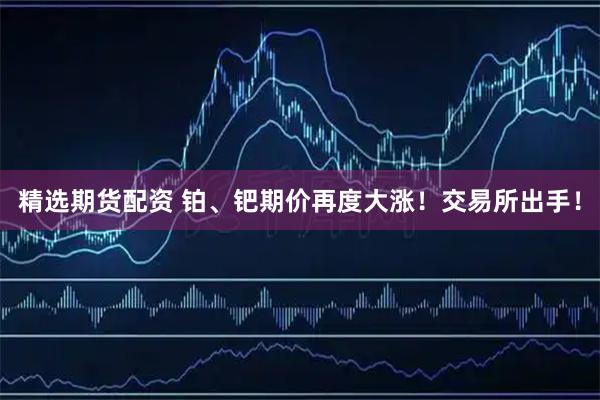 精选期货配资 铂、钯期价再度大涨！交易所出手！