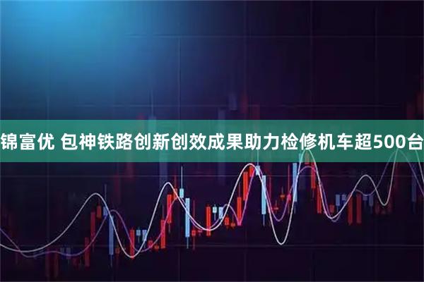 锦富优 包神铁路创新创效成果助力检修机车超500台