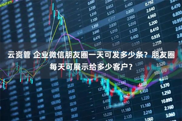 云资管 企业微信朋友圈一天可发多少条？朋友圈每天可展示给多少客户？
