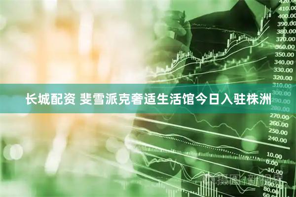 长城配资 斐雪派克奢适生活馆今日入驻株洲