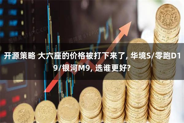 开源策略 大六座的价格被打下来了, 华境S/零跑D19/银河M9, 选谁更好?