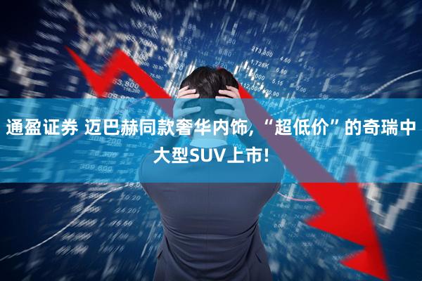 通盈证券 迈巴赫同款奢华内饰, “超低价”的奇瑞中大型SUV上市!
